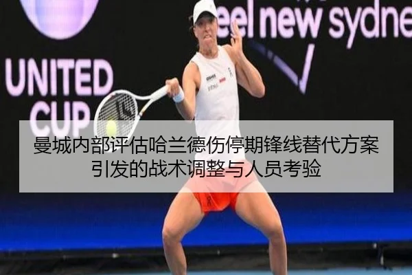 曼城内部评估哈兰德伤停期锋线替代方案引发的战术调整与人员考验