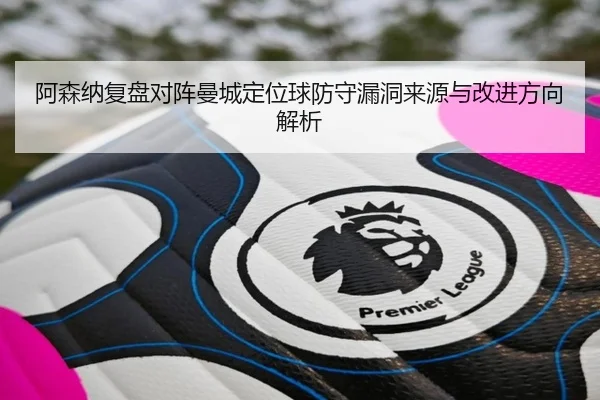 阿森纳复盘对阵曼城定位球防守漏洞来源与改进方向解析