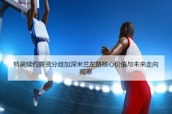 特奥续约薪资分歧加深米兰左路核心价值与未来走向观察